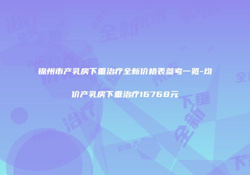锦州市产乳房下垂治疗全新价格表参考一览-均价产乳房下垂治疗16768元