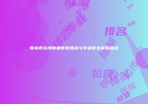 晋城市拉皮除皱医院排名与专业医生推荐盘点