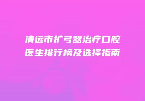 清远市扩弓器治疗口腔医生排行榜及选择指南