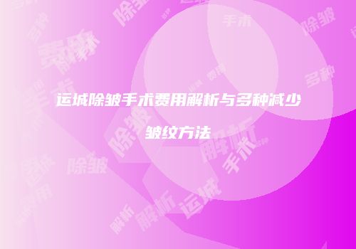 运城除皱手术费用解析与多种减少皱纹方法
