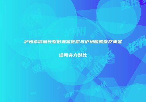 泸州紫荆杨氏整形美容医院与泸州西韩医疗美容诊所实力对比