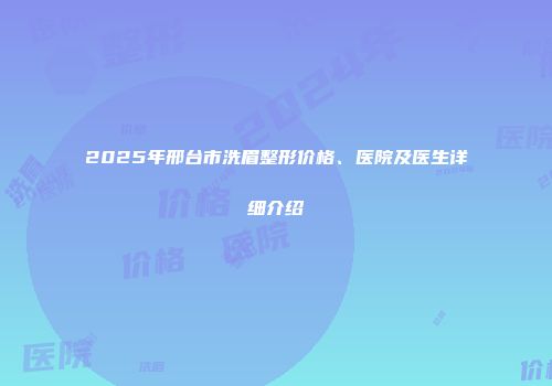 2025年邢台市洗眉整形价格、医院及医生详细介绍