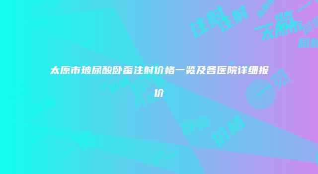 太原市玻尿酸卧蚕注射价格一览及各医院详细报价