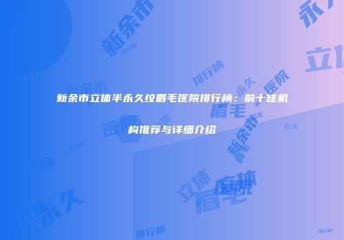 新余市立体半永久纹眉毛医院排行榜：前十佳机构推荐与详细介绍