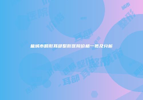 盐城市畸形耳部整形医院价格一览及分析