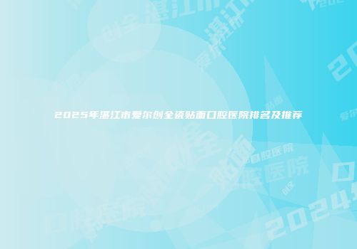 2025年湛江市爱尔创全瓷贴面口腔医院排名及推荐
