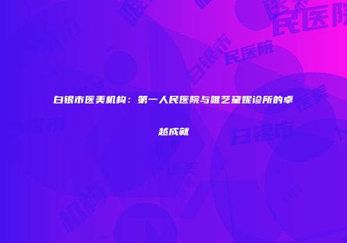 白银市医美机构：第一人民医院与唯艺黛妮诊所的卓越成就