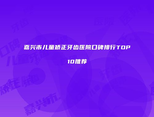 嘉兴市儿童矫正牙齿医院口碑排行TOP10推荐