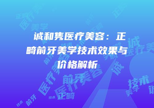 皕诚和隽医疗美容：正畸前牙美学技术效果与价格解析