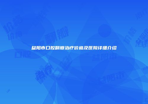 益阳市口腔翻瓣治疗价格及医院详细介绍