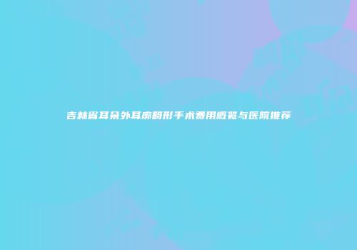 吉林省耳朵外耳廓畸形手术费用概览与医院推荐