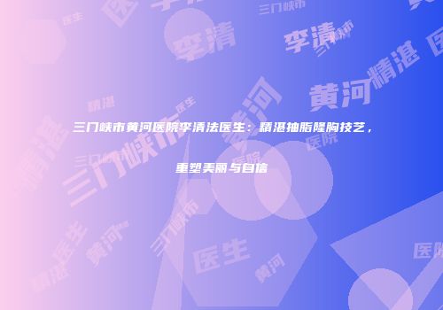 三门峡市黄河医院李清法医生：精湛抽脂隆胸技艺，重塑美丽与自信