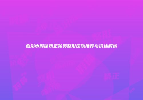 临汾市假体矫正鞍鼻整形医院推荐与价格解析