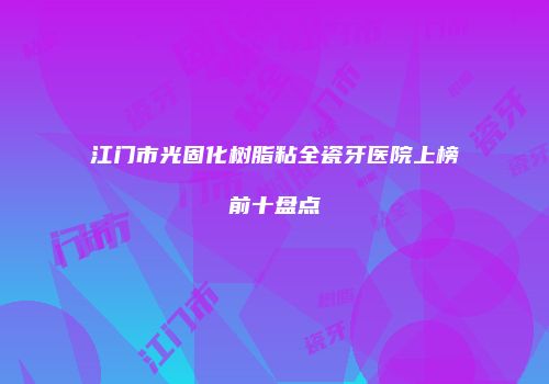 江门市光固化树脂粘全瓷牙医院上榜前十盘点
