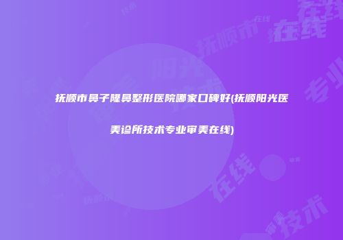 抚顺市鼻子隆鼻整形医院哪家口碑好(抚顺阳光医美诊所技术专业审美在线)
