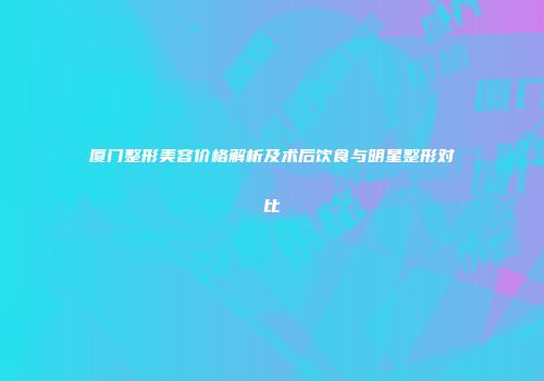 厦门整形美容价格解析及术后饮食与明星整形对比