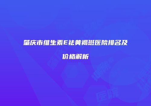 肇庆市维生素E祛黄褐斑医院排名及价格解析