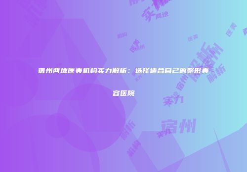 宿州两地医美机构实力解析：选择适合自己的整形美容医院