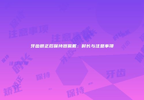 牙齿矫正后保持器佩戴：时长与注意事项