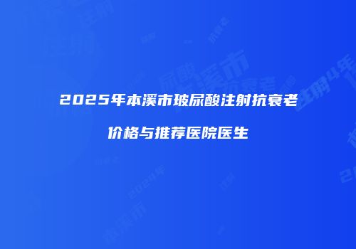 2025年本溪市玻尿酸注射抗衰老价格与推荐医院医生