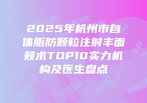 2025年杭州市自体脂肪颗粒注射丰面颊术TOP10实力机构及医生盘点