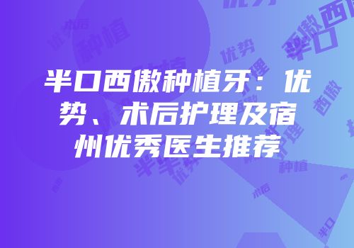 半口西傲种植牙：优势、术后护理及宿州优秀医生推荐