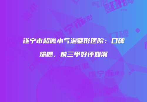 遂宁市超微小气泡整形医院：口碑爆棚，前三甲好评如潮