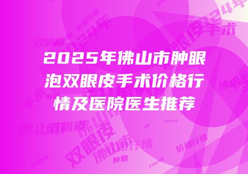 2025年佛山市肿眼泡双眼皮手术价格行情及医院医生推荐