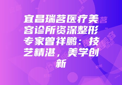 宜昌瑞茗医疗美容诊所资深整形专家曾祥鹏：技艺精湛，美学创新