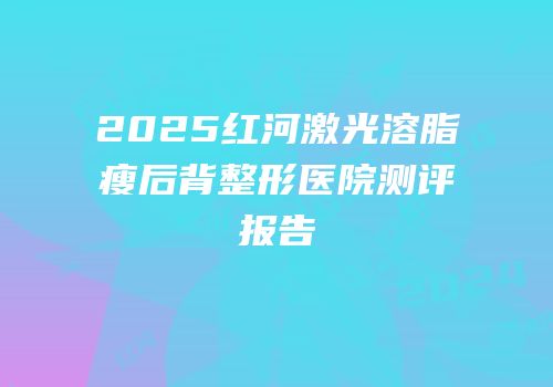 2025红河激光溶脂瘦后背整形医院测评报告