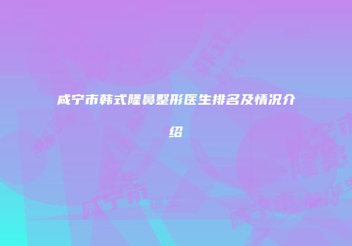 咸宁市韩式隆鼻整形医生排名及情况介绍