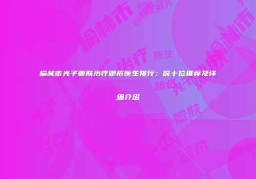 榆林市光子嫩肤治疗暗疮医生排行：前十位推荐及详细介绍
