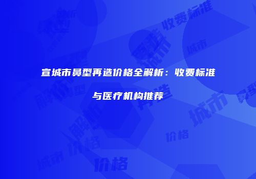 宣城市鼻型再造价格全解析：收费标准与医疗机构推荐