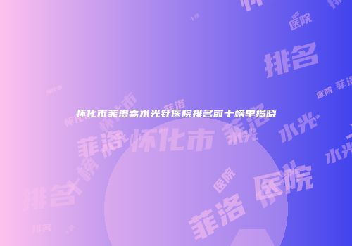 怀化市菲洛嘉水光针医院排名前十榜单揭晓