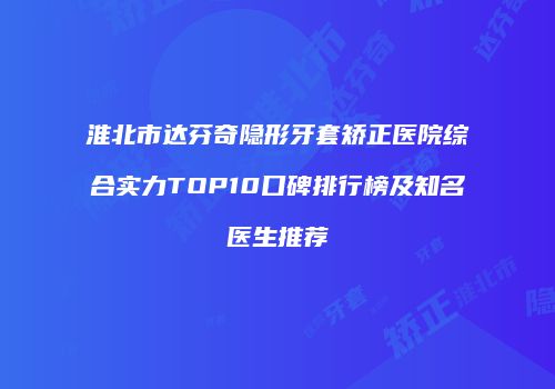 淮北市达芬奇隐形牙套矫正医院综合实力TOP10口碑排行榜及知名医生推荐