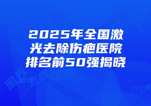 2025年全国激光去除伤疤医院排名前50强揭晓