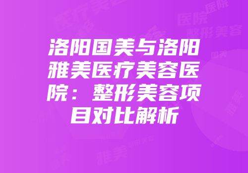 洛阳国美与洛阳雅美医疗美容医院：整形美容项目对比解析