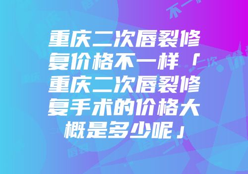 重庆二次唇裂修复价格不一样「重庆二次唇裂修复手术的价格大概是多少呢」