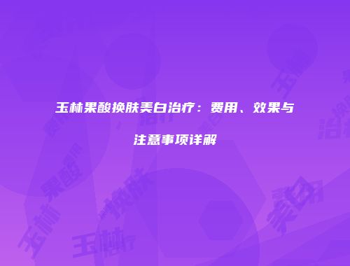 玉林果酸换肤美白治疗：费用、效果与注意事项详解