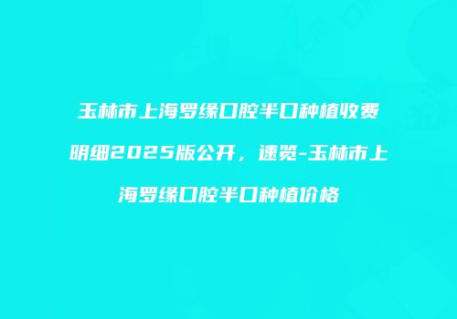 玉林市上海罗缘口腔半口种植收费明细2025版公开，速览-玉林市上海罗缘口腔半口种植价格