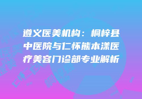 遵义医美机构：桐梓县中医院与仁怀熊本漾医疗美容门诊部专业解析