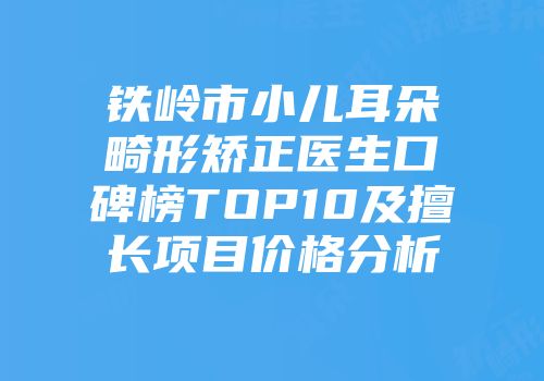 铁岭市小儿耳朵畸形矫正医生口碑榜TOP10及擅长项目价格分析