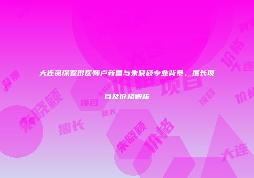 大连资深整形医师卢新蕾与朱晓颖专业背景、擅长项目及价格解析