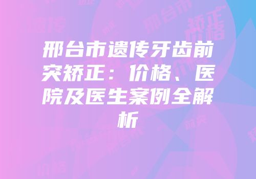 邢台市遗传牙齿前突矫正：价格、医院及医生案例全解析