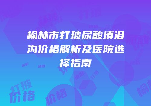 榆林市打玻尿酸填泪沟价格解析及医院选择指南