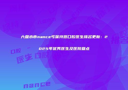 六盘水市nance弓保持器口腔医生排名更新：2025年优秀医生及医院盘点