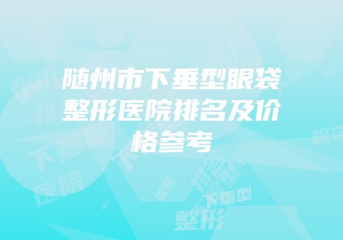 随州市下垂型眼袋整形医院排名及价格参考