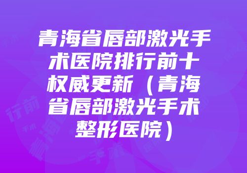 青海省唇部激光手术医院排行前十权威更新（青海省唇部激光手术整形医院）