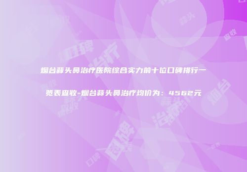 烟台蒜头鼻治疗医院综合实力前十位口碑排行一览表查收-烟台蒜头鼻治疗均价为：4562元