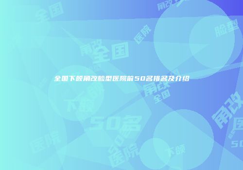 全国下颌角改脸型医院前50名排名及介绍